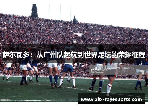 萨尔瓦多:从广州队起航到世界足坛的荣耀征程 萨尔瓦多:从广州队起航到世界足坛的荣耀征程