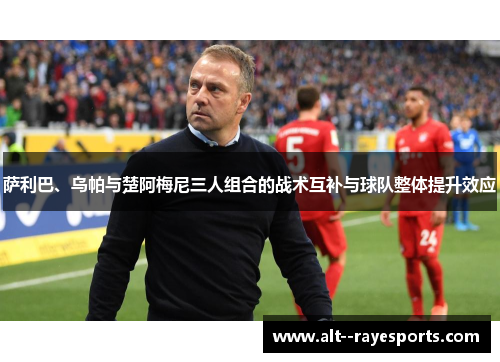 萨利巴、乌帕与楚阿梅尼三人组合的战术互补与球队整体提升效应 萨利巴、乌帕与楚阿梅尼三人组合的战术互补与球队整体提升效应