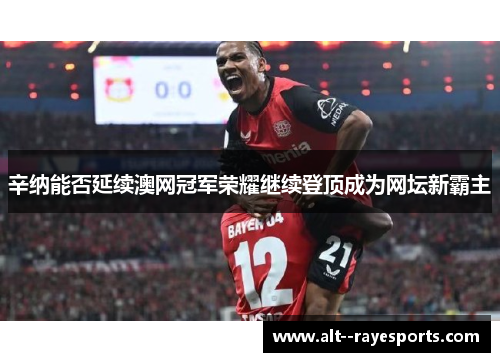 辛纳能否延续澳网冠军荣耀继续登顶成为网坛新霸主 辛纳能否延续澳网冠军荣耀继续登顶成为网坛新霸主