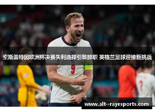 索斯盖特因欧洲杯决赛失利选择引咎辞职 英格兰足球迎接新挑战 索斯盖特因欧洲杯决赛失利选择引咎辞职 英格兰足球迎接新挑战